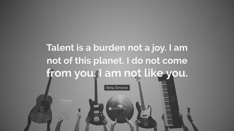 Nina Simone Quote: “Talent is a burden not a joy. I am not of this planet. I do not come from you. I am not like you.”