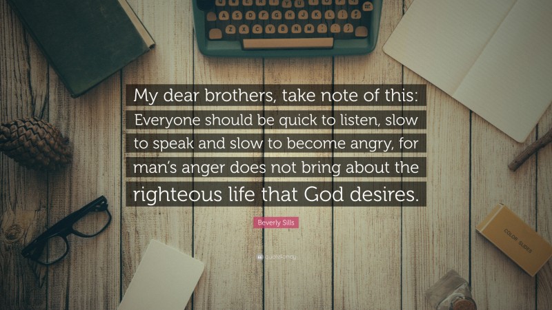 Beverly Sills Quote: “My dear brothers, take note of this: Everyone should be quick to listen, slow to speak and slow to become angry, for man’s anger does not bring about the righteous life that God desires.”
