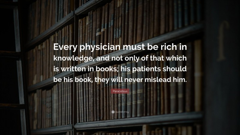 Paracelsus Quote: “Every physician must be rich in knowledge, and not only of that which is written in books; his patients should be his book, they will never mislead him.”