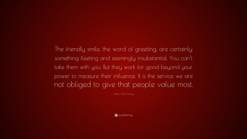 James Cash Penney Quote: “The friendly smile, the word of greeting, are certainly something fleeting and seemingly insubstantial. You can’t take them with you. But they work for good beyond your power to measure their influence. It is the service we are not obliged to give that people value most.”