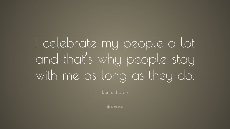 Donna Karan Quote: “I celebrate my people a lot and that’s why people stay with me as long as they do.”