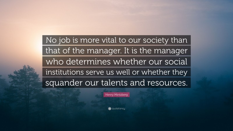Henry Mintzberg Quote: “No job is more vital to our society than that of the manager. It is the manager who determines whether our social institutions serve us well or whether they squander our talents and resources.”