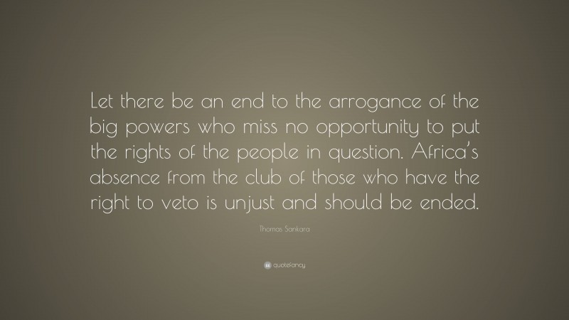 Thomas Sankara Quote: “Let there be an end to the arrogance of the big powers who miss no opportunity to put the rights of the people in question. Africa’s absence from the club of those who have the right to veto is unjust and should be ended.”