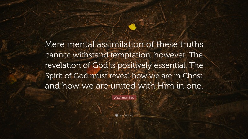 Watchman Nee Quote: “Mere mental assimilation of these truths cannot withstand temptation, however. The revelation of God is positively essential. The Spirit of God must reveal how we are in Christ and how we are united with Him in one.”