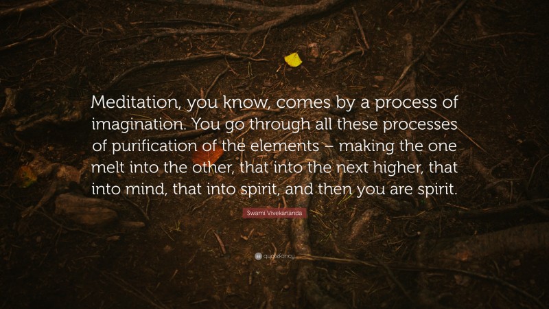 Swami Vivekananda Quote: “Meditation, you know, comes by a process of imagination. You go through all these processes of purification of the elements – making the one melt into the other, that into the next higher, that into mind, that into spirit, and then you are spirit.”