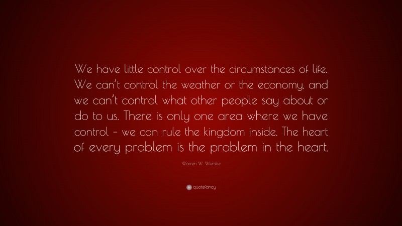 Warren W. Wiersbe Quote: “We have little control over the circumstances of life. We can’t control the weather or the economy, and we can’t control what other people say about or do to us. There is only one area where we have control – we can rule the kingdom inside. The heart of every problem is the problem in the heart.”