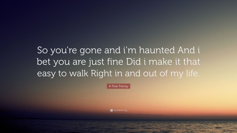 A Fine Frenzy Quote: “So you’re gone and i’m haunted And i bet you are just fine Did i make it that easy to walk Right in and out of my life.”