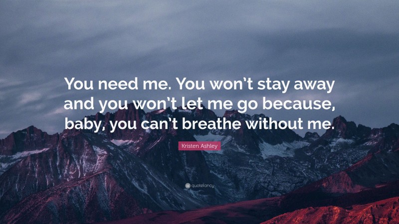Kristen Ashley Quote: “You need me. You won’t stay away and you won’t let me go because, baby, you can’t breathe without me.”