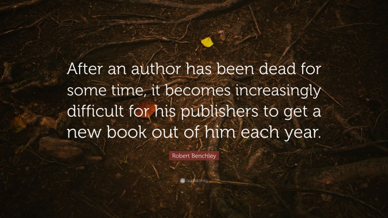 Robert Benchley Quote: “After an author has been dead for some time, it becomes increasingly difficult for his publishers to get a new book out of him each year.”