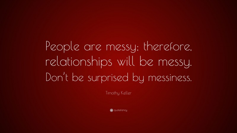 Timothy Keller Quote: “People are messy; therefore, relationships will be messy. Don’t be surprised by messiness.”
