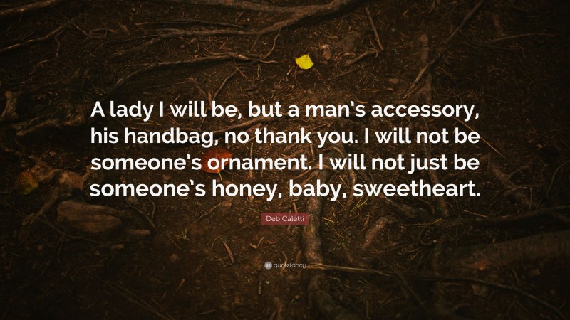 Deb Caletti Quote: “A lady I will be, but a man’s accessory, his handbag, no thank you. I will not be someone’s ornament. I will not just be someone’s honey, baby, sweetheart.”