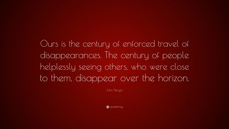 John Berger Quote: “Ours is the century of enforced travel of disappearances. The century of people helplessly seeing others, who were close to them, disappear over the horizon.”