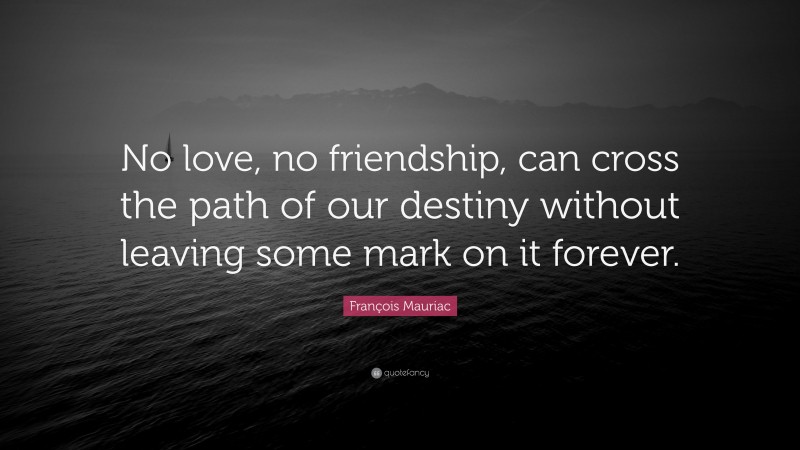 François Mauriac Quote: “No love, no friendship, can cross the path of our destiny without leaving some mark on it forever.”