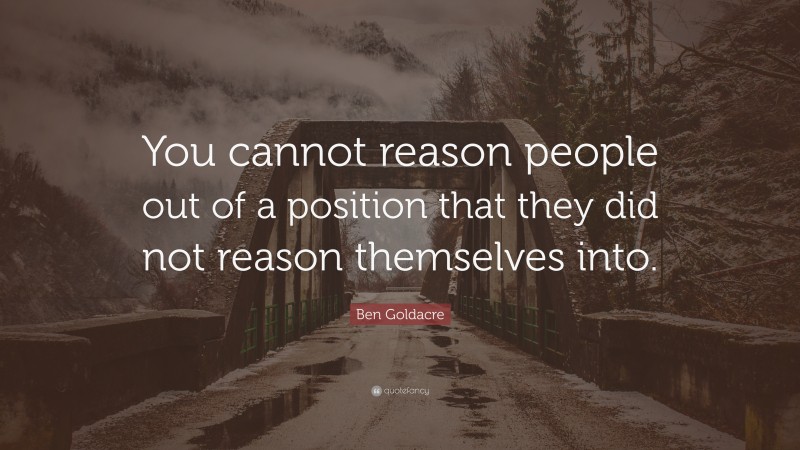 Ben Goldacre Quote: “You cannot reason people out of a position that they did not reason themselves into.”