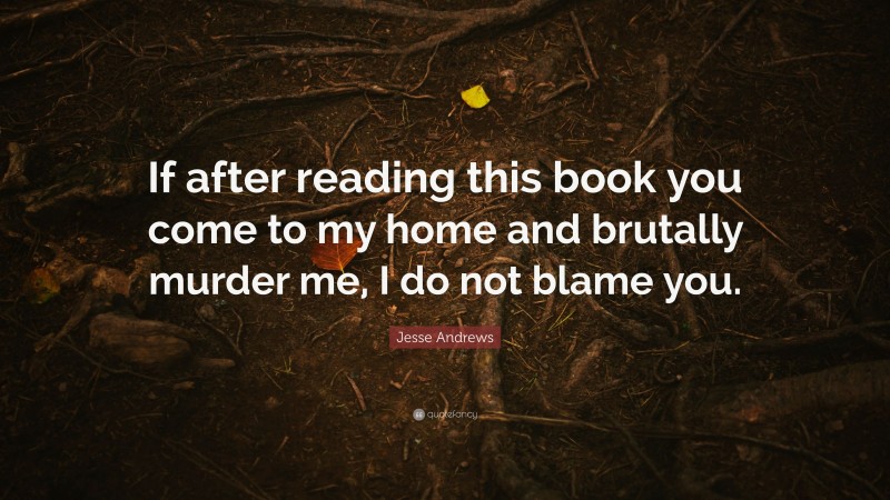 Jesse Andrews Quote: “If after reading this book you come to my home and brutally murder me, I do not blame you.”