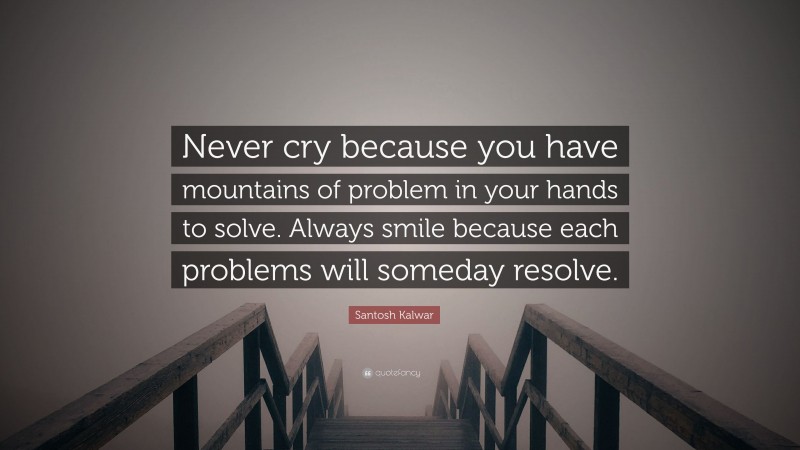 Santosh Kalwar Quote: “Never cry because you have mountains of problem in your hands to solve. Always smile because each problems will someday resolve.”