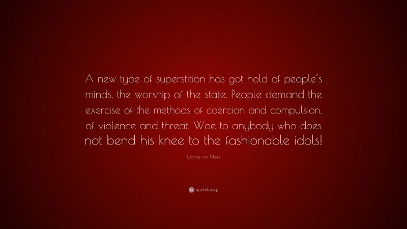 Ludwig von Mises Quote: “A new type of superstition has got hold of people’s minds, the worship of the state. People demand the exercise of the methods of coercion and compulsion, of violence and threat. Woe to anybody who does not bend his knee to the fashionable idols!”