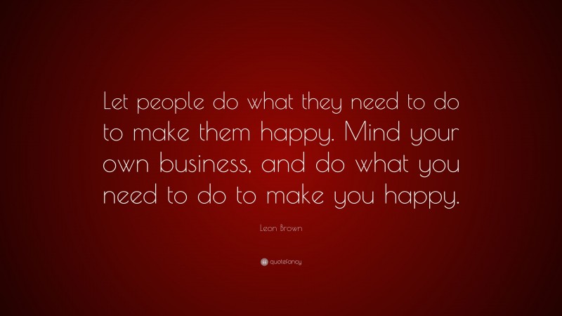 Leon Brown Quote: “Let people do what they need to do to make them happy. Mind your own business, and do what you need to do to make you happy.”