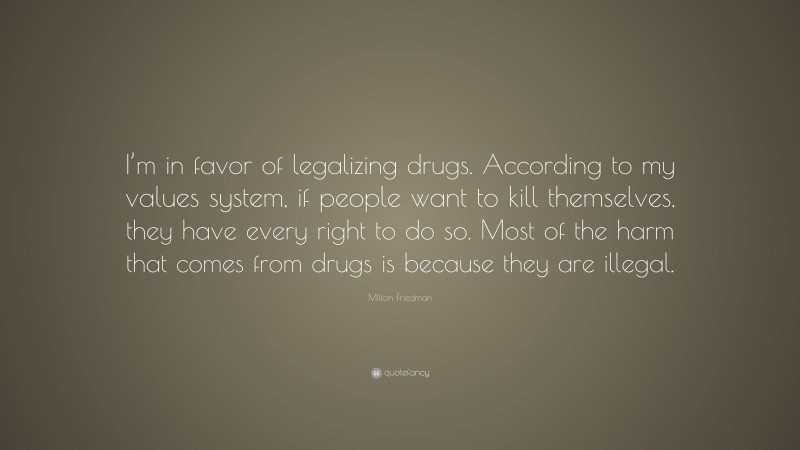 Milton Friedman Quote: “I’m in favor of legalizing drugs. According to my values system, if people want to kill themselves, they have every right to do so. Most of the harm that comes from drugs is because they are illegal.”