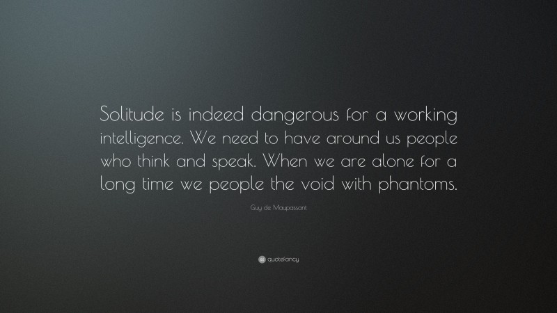 Guy de Maupassant Quote: “Solitude is indeed dangerous for a working intelligence. We need to have around us people who think and speak. When we are alone for a long time we people the void with phantoms.”