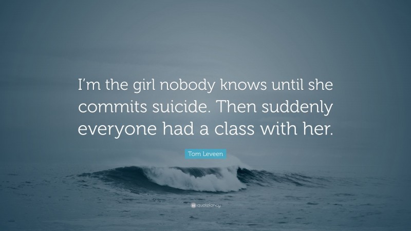Tom Leveen Quote: “I’m the girl nobody knows until she commits suicide. Then suddenly everyone had a class with her.”