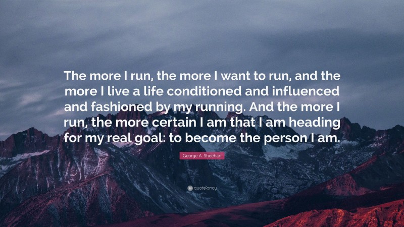George A. Sheehan Quote: “The more I run, the more I want to run, and the more I live a life conditioned and influenced and fashioned by my running. And the more I run, the more certain I am that I am heading for my real goal: to become the person I am.”