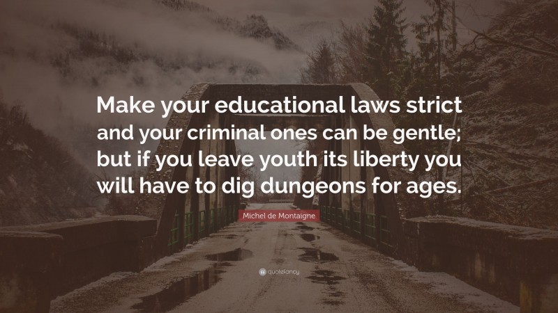 Michel de Montaigne Quote: “Make your educational laws strict and your criminal ones can be gentle; but if you leave youth its liberty you will have to dig dungeons for ages.”
