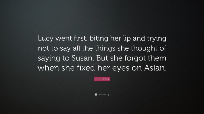 C. S. Lewis Quote: “Lucy went first, biting her lip and trying not to say all the things she thought of saying to Susan. But she forgot them when she fixed her eyes on Aslan.”