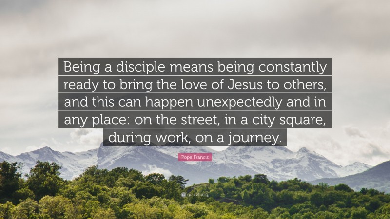 Pope Francis Quote: “Being a disciple means being constantly ready to bring the love of Jesus to others, and this can happen unexpectedly and in any place: on the street, in a city square, during work, on a journey.”