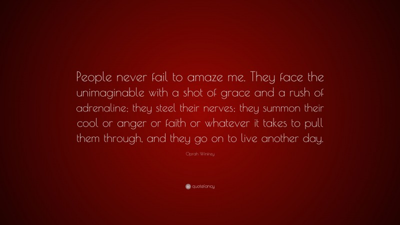 Oprah Winfrey Quote: “People never fail to amaze me. They face the unimaginable with a shot of grace and a rush of adrenaline; they steel their nerves; they summon their cool or anger or faith or whatever it takes to pull them through, and they go on to live another day.”