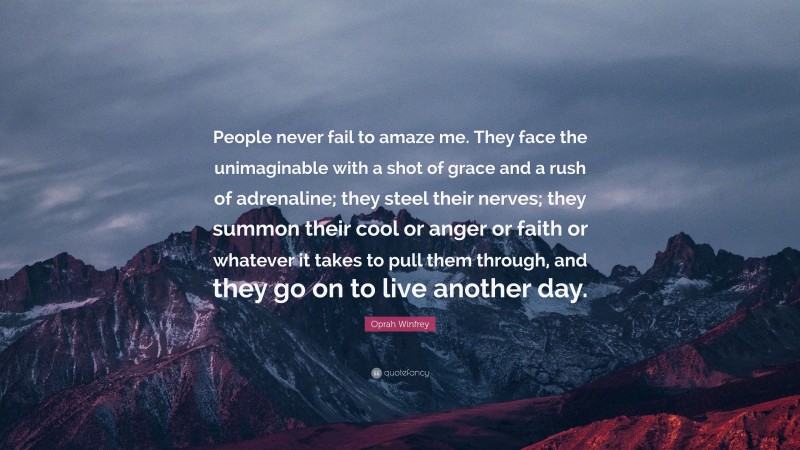 Oprah Winfrey Quote: “People never fail to amaze me. They face the unimaginable with a shot of grace and a rush of adrenaline; they steel their nerves; they summon their cool or anger or faith or whatever it takes to pull them through, and they go on to live another day.”