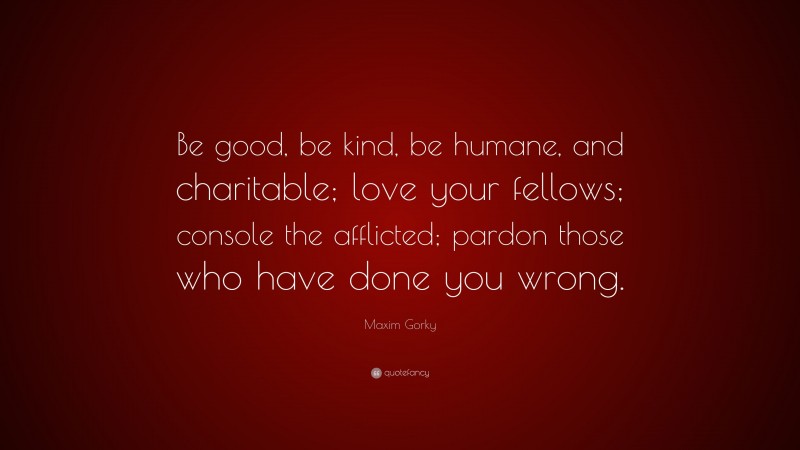 Maxim Gorky Quote: “Be good, be kind, be humane, and charitable; love your fellows; console the afflicted; pardon those who have done you wrong.”