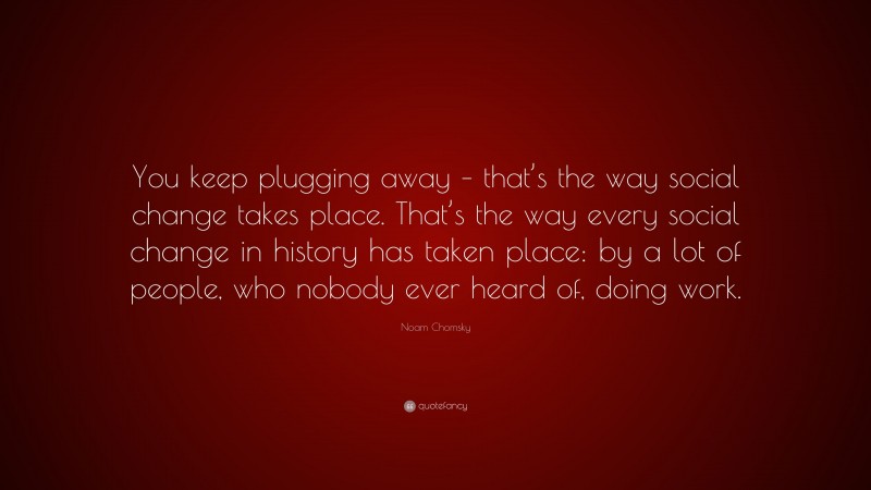 Noam Chomsky Quote: “You keep plugging away – that’s the way social change takes place. That’s the way every social change in history has taken place: by a lot of people, who nobody ever heard of, doing work.”