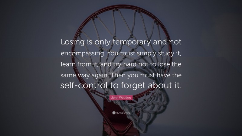 John Wooden Quote: “Losing is only temporary and not encompassing. You must simply study it, learn from it, and try hard not to lose the same way again. Then you must have the self-control to forget about it.”