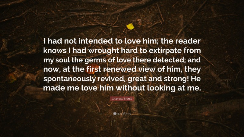 Charlotte Brontë Quote: “I had not intended to love him; the reader knows I had wrought hard to extirpate from my soul the germs of love there detected; and now, at the first renewed view of him, they spontaneously revived, great and strong! He made me love him without looking at me.”