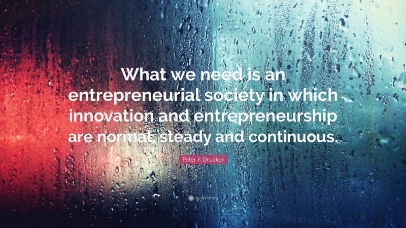 Peter F. Drucker Quote: “What we need is an entrepreneurial society in which innovation and entrepreneurship are normal, steady and continuous.”