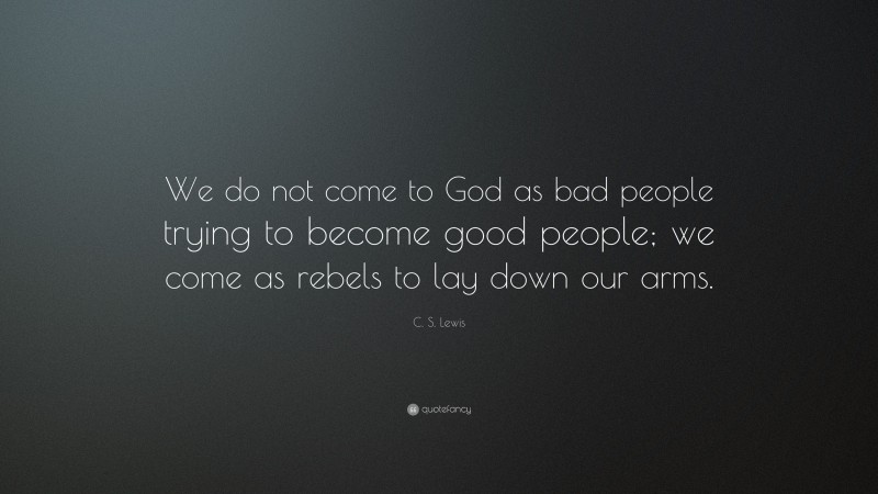 C. S. Lewis Quote: “We do not come to God as bad people trying to become good people; we come as rebels to lay down our arms.”
