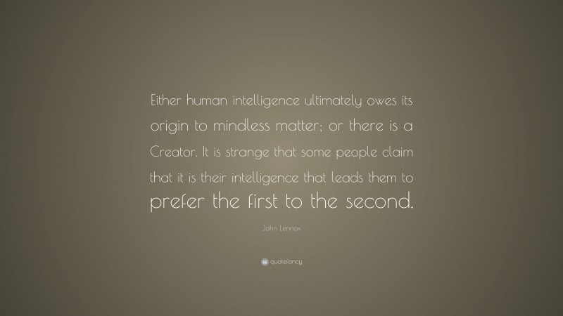 John Lennox Quote: “Either human intelligence ultimately owes its origin to mindless matter; or there is a Creator. It is strange that some people claim that it is their intelligence that leads them to prefer the first to the second.”