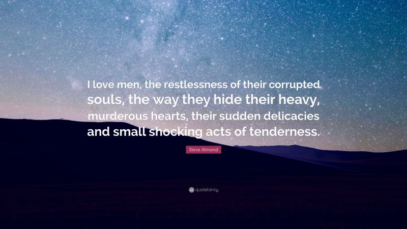 Steve Almond Quote: “I love men, the restlessness of their corrupted souls, the way they hide their heavy, murderous hearts, their sudden delicacies and small shocking acts of tenderness.”