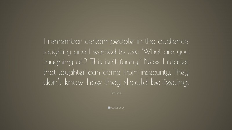 Jim Dale Quote: “I remember certain people in the audience laughing and I wanted to ask: ‘What are you laughing at? This isn’t funny.’ Now I realize that laughter can come from insecurity. They don’t know how they should be feeling.”