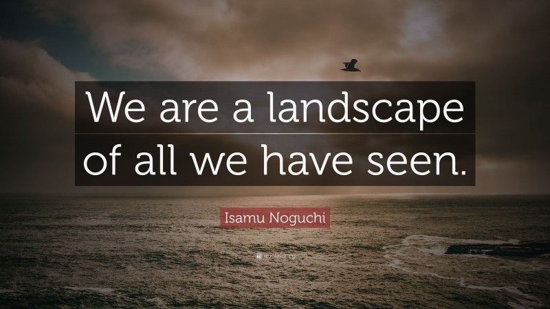 Isamu Noguchi Quote: “We are a landscape of all we have seen.”