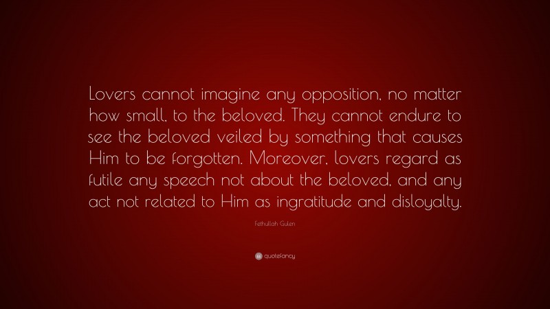 Fethullah Gulen Quote: “Lovers cannot imagine any opposition, no matter how small, to the beloved. They cannot endure to see the beloved veiled by something that causes Him to be forgotten. Moreover, lovers regard as futile any speech not about the beloved, and any act not related to Him as ingratitude and disloyalty.”