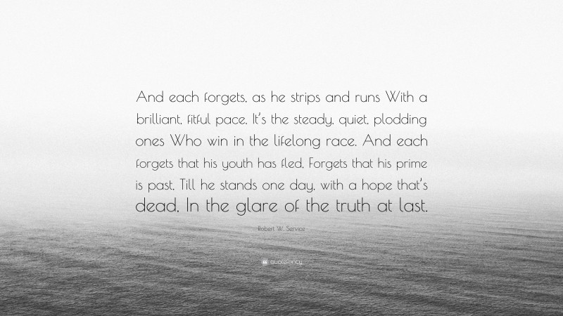 Robert W. Service Quote: “And each forgets, as he strips and runs With a brilliant, fitful pace, It’s the steady, quiet, plodding ones Who win in the lifelong race. And each forgets that his youth has fled, Forgets that his prime is past, Till he stands one day, with a hope that’s dead, In the glare of the truth at last.”