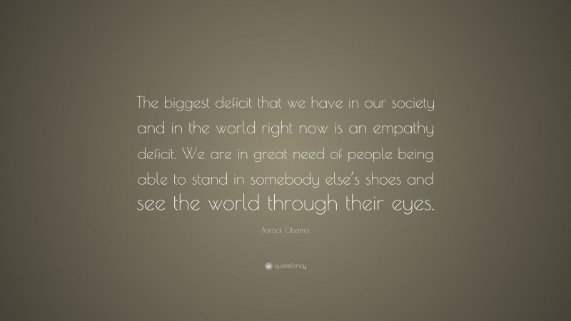 Barack Obama Quote: “The biggest deficit that we have in our society and in the world right now is an empathy deficit. We are in great need of people being able to stand in somebody else’s shoes and see the world through their eyes.”