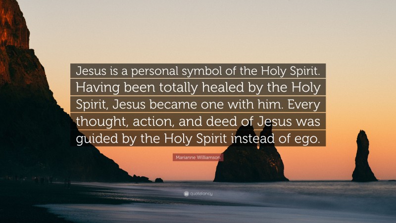 Marianne Williamson Quote: “Jesus is a personal symbol of the Holy Spirit. Having been totally healed by the Holy Spirit, Jesus became one with him. Every thought, action, and deed of Jesus was guided by the Holy Spirit instead of ego.”