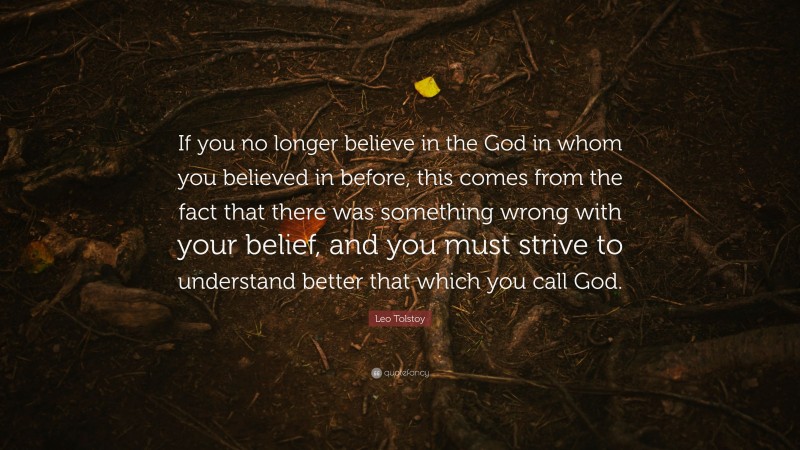 Leo Tolstoy Quote: “If you no longer believe in the God in whom you believed in before, this comes from the fact that there was something wrong with your belief, and you must strive to understand better that which you call God.”