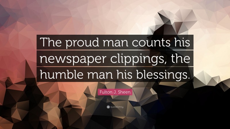 Fulton J. Sheen Quote: “The proud man counts his newspaper clippings, the humble man his blessings.”