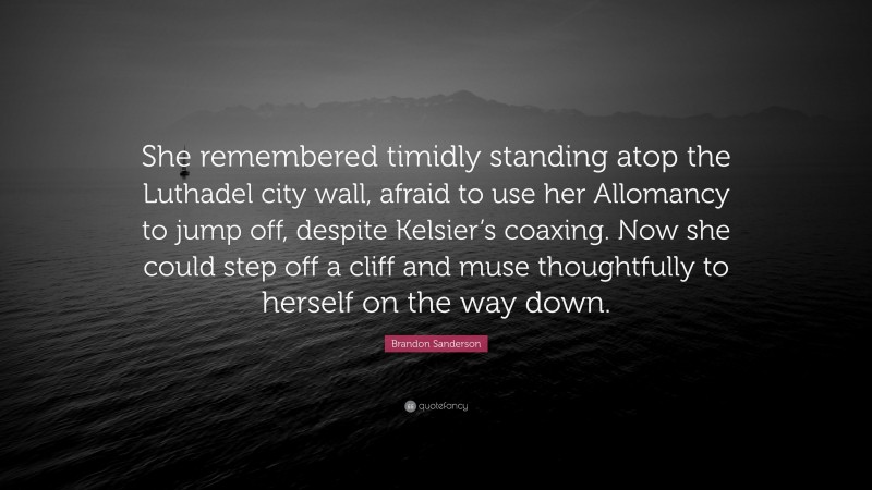 Brandon Sanderson Quote: “She remembered timidly standing atop the Luthadel city wall, afraid to use her Allomancy to jump off, despite Kelsier’s coaxing. Now she could step off a cliff and muse thoughtfully to herself on the way down.”