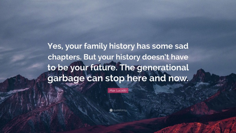 Max Lucado Quote: “Yes, your family history has some sad chapters. But your history doesn’t have to be your future. The generational garbage can stop here and now.”
