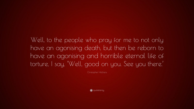 Christopher Hitchens Quote: “Well, to the people who pray for me to not only have an agonising death, but then be reborn to have an agonising and horrible eternal life of torture, I say, ‘Well, good on you. See you there.’”